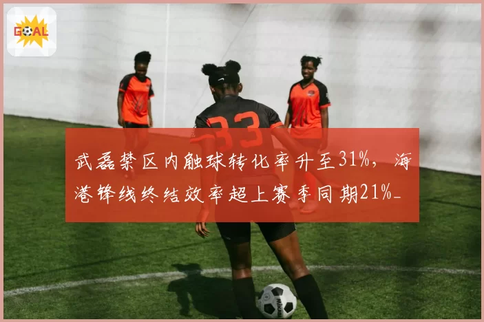 武磊禁区内触球转化率升至31%，海港锋线终结效率超上赛季同期21%__br_