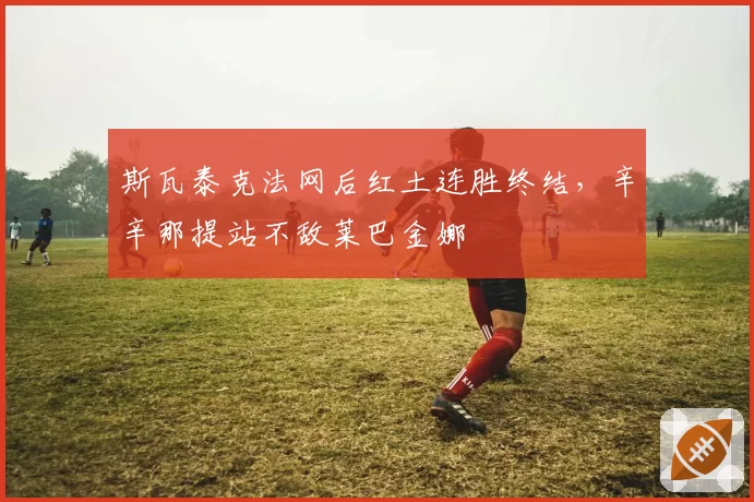 斯瓦泰克法网后红土连胜终结，辛辛那提站不敌莱巴金娜