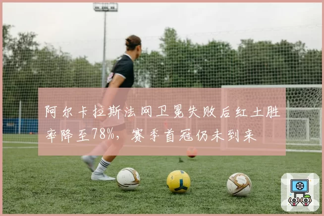 阿尔卡拉斯法网卫冕失败后红土胜率降至78%，赛季首冠仍未到来