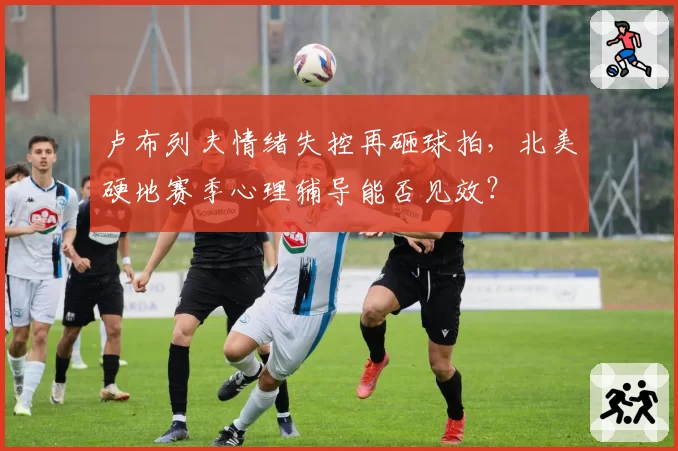 卢布列夫情绪失控再砸球拍，北美硬地赛季心理辅导能否见效？