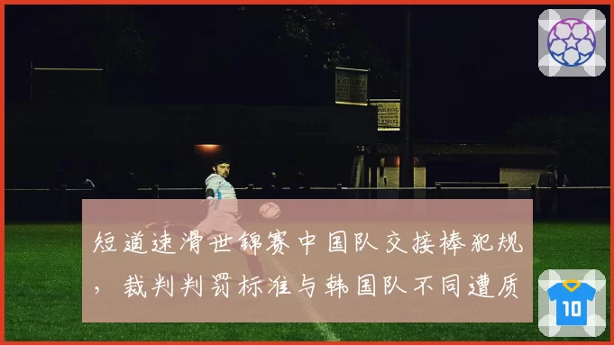 短道速滑世锦赛中国队交接棒犯规，裁判判罚标准与韩国队不同遭质疑