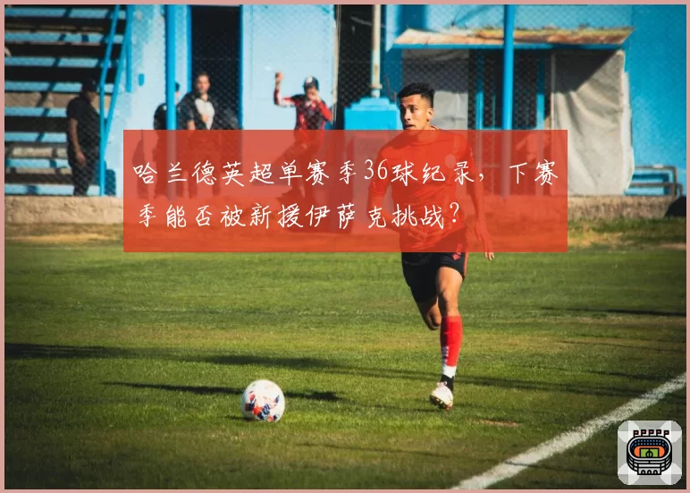 哈兰德英超单赛季36球纪录，下赛季能否被新援伊萨克挑战？