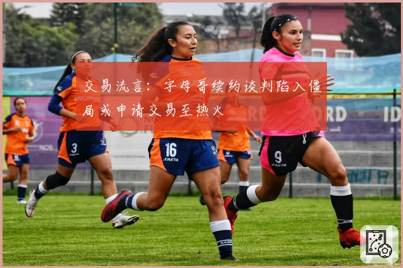 交易流言：字母哥续约谈判陷入僵局或申请交易至热火