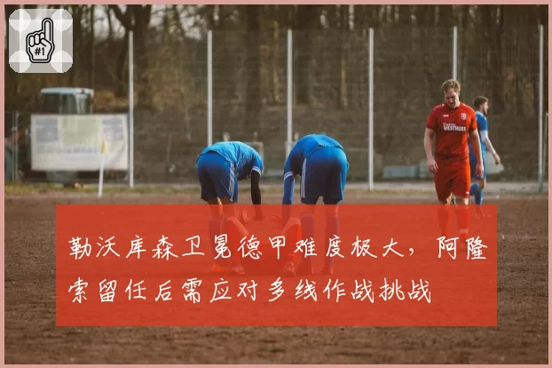 勒沃库森卫冕德甲难度极大，阿隆索留任后需应对多线作战挑战