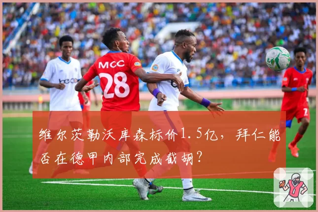 维尔茨勒沃库森标价1.5亿,拜仁能否在德甲内部完成截胡?