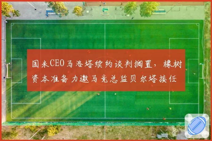 国米CEO马洛塔续约谈判搁置，橡树资本准备力邀马竞总监贝尔塔接任