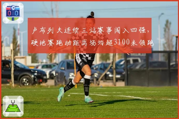 卢布列夫连续三站赛事闯入四强，硬地赛跑动距离场均超3100米领跑ATP__br_