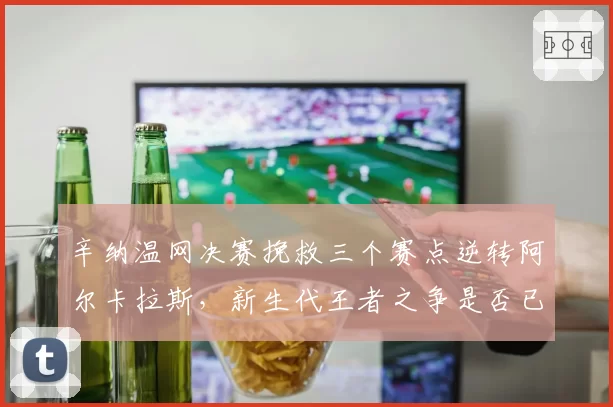 辛纳温网决赛挽救三个赛点逆转阿尔卡拉斯,新生代王者之争是否已见分晓?