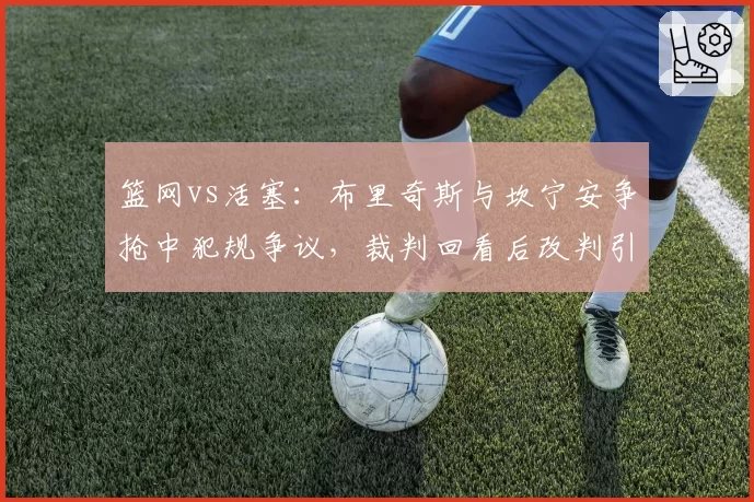 篮网vs活塞:布里奇斯与坎宁安争抢中犯规争议,裁判回看后改判引发双方不满