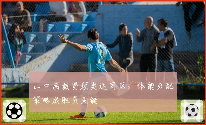 山口茜戴资颖奥运同区，体能分配策略成胜负关键