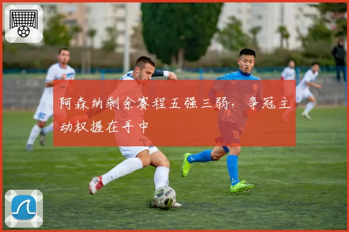 阿森纳剩余赛程五强三弱，争冠主动权握在手中