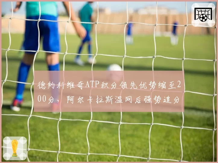 德约科维奇ATP积分领先优势缩至200分，阿尔卡拉斯温网后强势追分逼近榜首