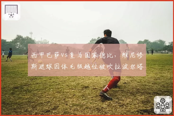 西甲巴萨vs皇马国家德比，维尼修斯进球因体毛级越位被吹拉波尔塔抗议