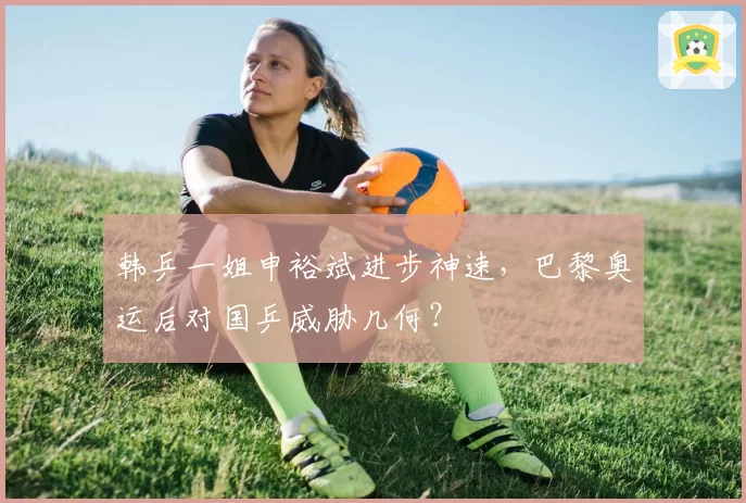 韩乒一姐申裕斌进步神速,巴黎奥运后对国乒威胁几何?