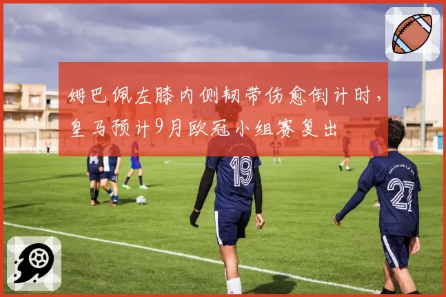 姆巴佩左膝内侧韧带伤愈倒计时，皇马预计9月欧冠小组赛复出