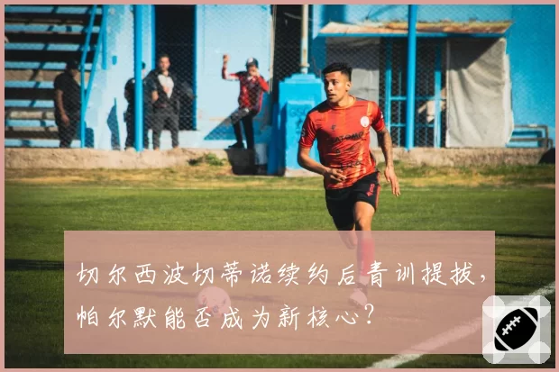 切尔西波切蒂诺续约后青训提拔，帕尔默能否成为新核心？