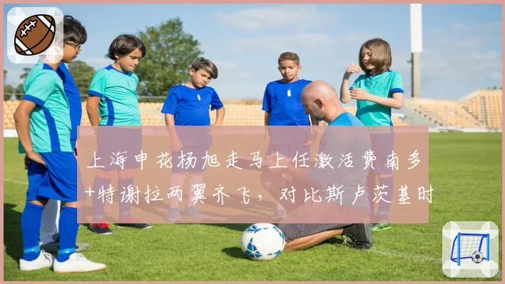 上海申花杨旭走马上任激活费南多+特谢拉两翼齐飞，对比斯卢茨基时代场均进球提升0.8球
