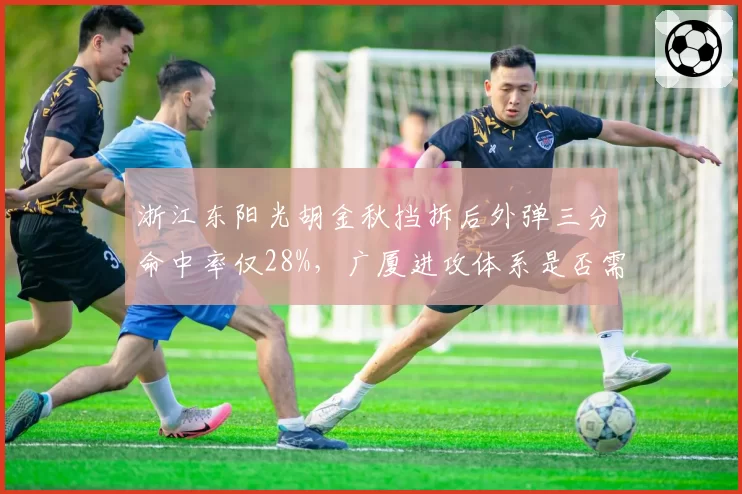 浙江东阳光胡金秋挡拆后外弹三分命中率仅28%，广厦进攻体系是否需要调整？
