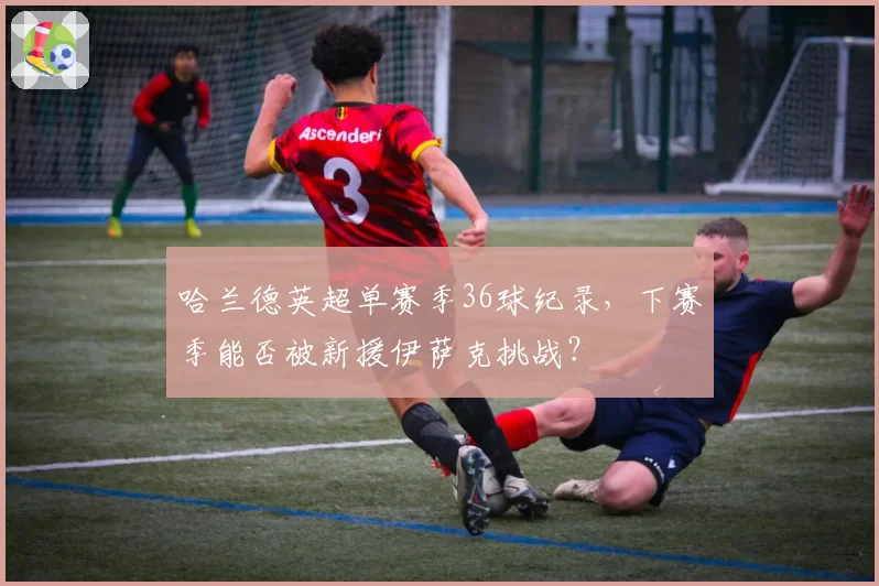 哈兰德英超单赛季36球纪录，下赛季能否被新援伊萨克挑战？