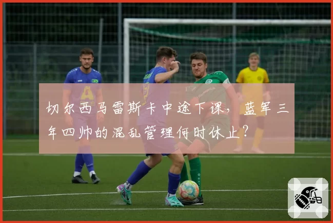 切尔西马雷斯卡中途下课,蓝军三年四帅的混乱管理何时休止?