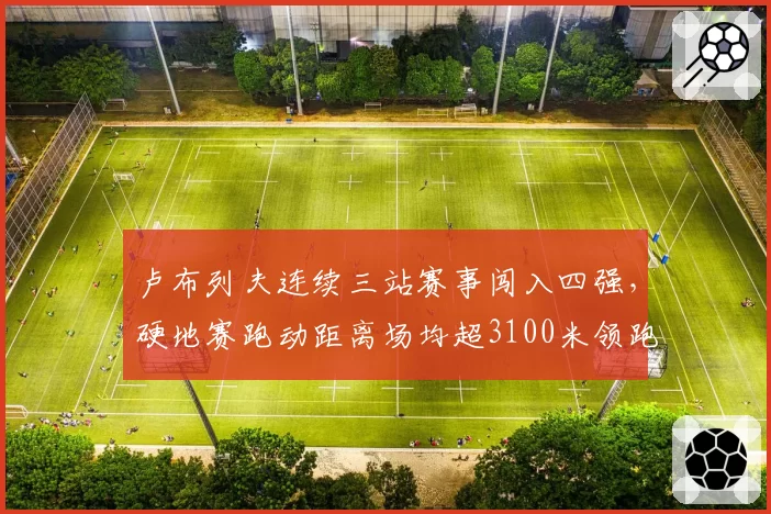 卢布列夫连续三站赛事闯入四强，硬地赛跑动距离场均超3100米领跑ATP__br_