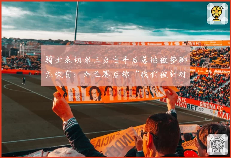 骑士米切尔三分出手后落地被垫脚无吹罚，加兰赛后称“我们被针对了”