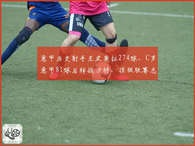 意甲历史射手王皮奥拉274球,C罗意甲81球后转战沙特,顶级联赛总进球谁更胜一筹?