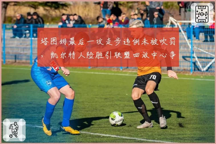 塔图姆最后一攻走步违例未被吹罚，凯尔特人险胜引联盟回放中心争议