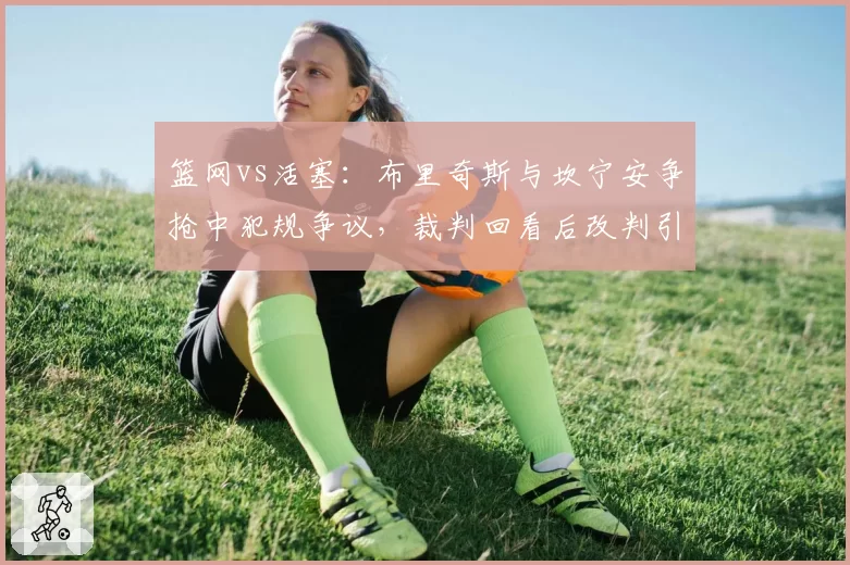 篮网vs活塞：布里奇斯与坎宁安争抢中犯规争议，裁判回看后改判引发双方不满