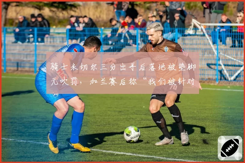 骑士米切尔三分出手后落地被垫脚无吹罚，加兰赛后称“我们被针对了”